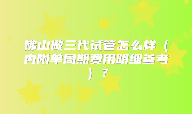 佛山做三代试管怎么样（内附单周期费用明细参考）？