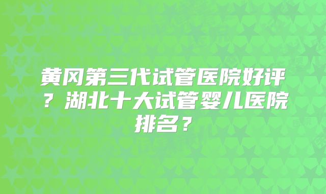 黄冈第三代试管医院好评？湖北十大试管婴儿医院排名？