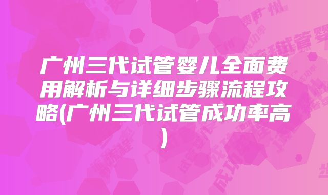 广州三代试管婴儿全面费用解析与详细步骤流程攻略(广州三代试管成功率高)