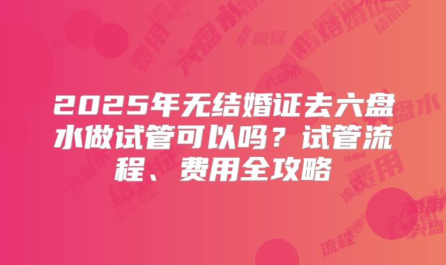2025年无结婚证去六盘水做试管可以吗？试管流程、费用全攻略
