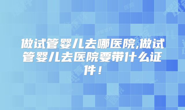 做试管婴儿去哪医院,做试管婴儿去医院要带什么证件！