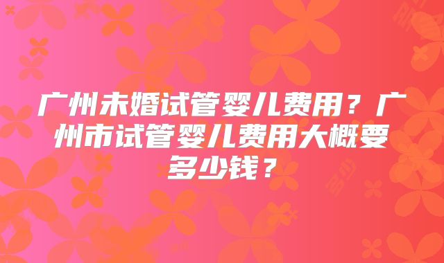 广州未婚试管婴儿费用？广州市试管婴儿费用大概要多少钱？