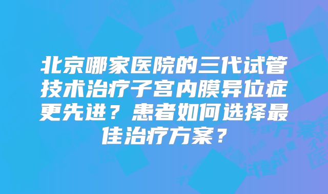 北京哪家医院的三代试管技术治疗子宫内膜异位症更先进？患者如何选择最佳治疗方案？