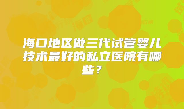 海口地区做三代试管婴儿技术最好的私立医院有哪些？