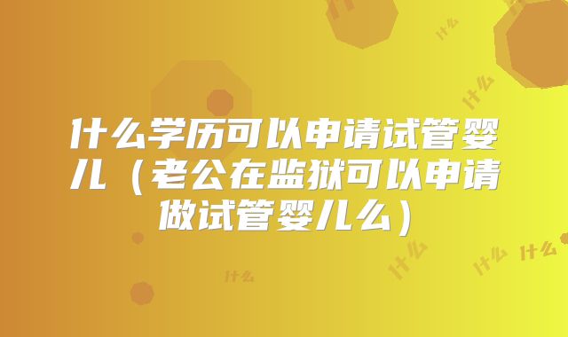 什么学历可以申请试管婴儿(老公在监狱可以申请做试管婴儿么)