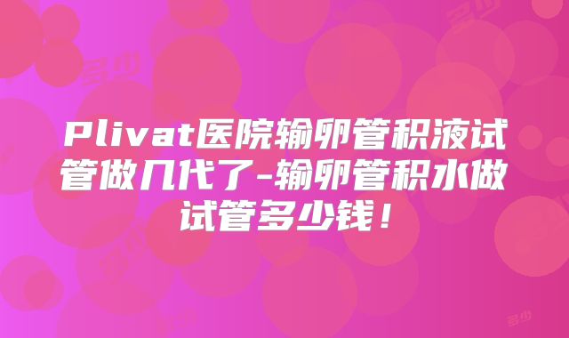 Plivat医院输卵管积液试管做几代了-输卵管积水做试管多少钱！