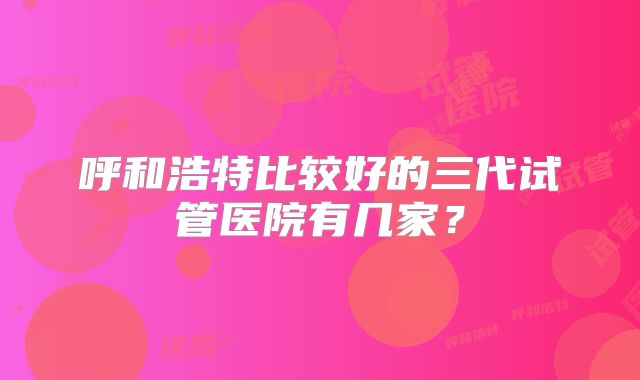 呼和浩特比较好的三代试管医院有几家？