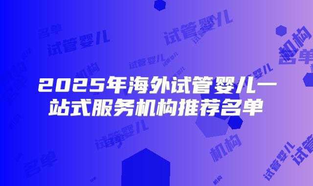 2025年海外试管婴儿一站式服务机构推荐名单