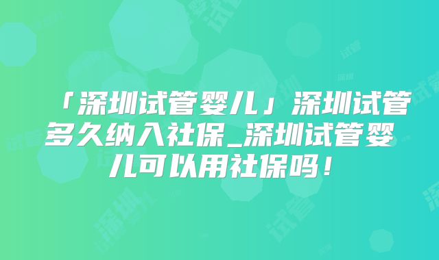 「深圳试管婴儿」深圳试管多久纳入社保_深圳试管婴儿可以用社保吗！