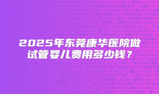 2025年东莞康华医院做试管婴儿费用多少钱?