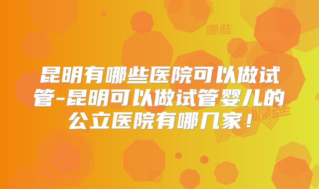 昆明有哪些医院可以做试管-昆明可以做试管婴儿的公立医院有哪几家！