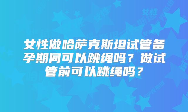 女性做哈萨克斯坦试管备孕期间可以跳绳吗？做试管前可以跳绳吗？