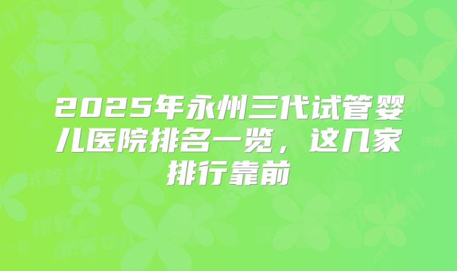 2025年永州三代试管婴儿医院排名一览，这几家排行靠前