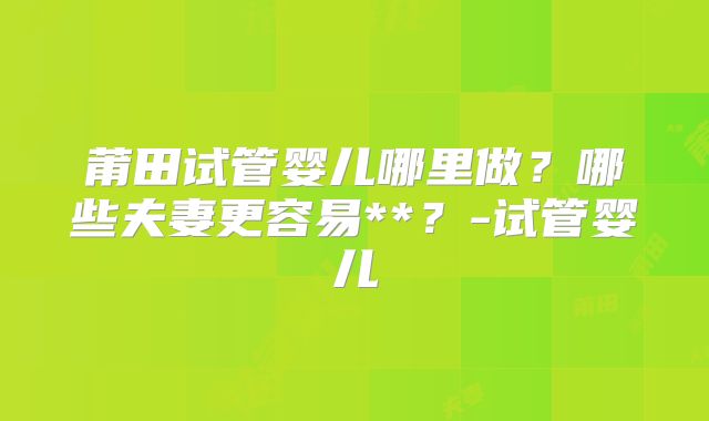 莆田试管婴儿哪里做？哪些夫妻更容易**？-试管婴儿