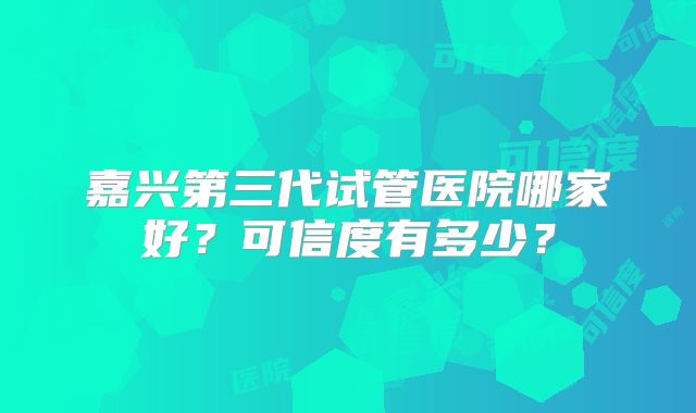 嘉兴第三代试管医院哪家好？可信度有多少？