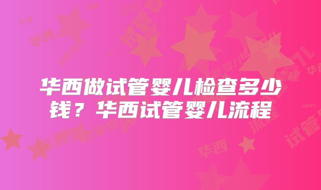 华西做试管婴儿检查多少钱?华西试管婴儿流程