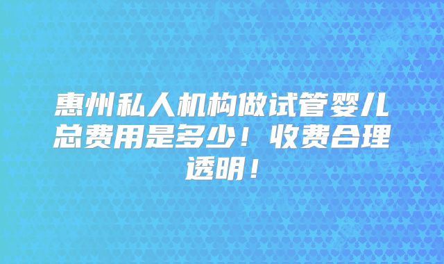 惠州私人机构做试管婴儿总费用是多少!收费合理透明!