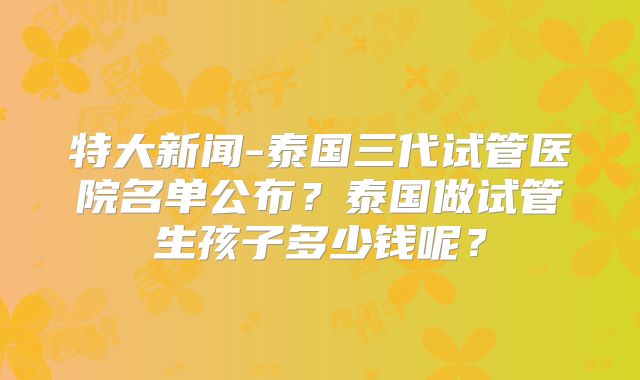 特大新闻-泰国三代试管医院名单公布?泰国做试管生孩子多少钱呢?