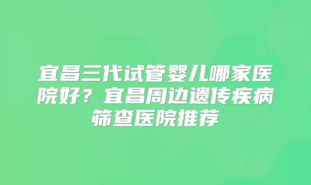 宜昌三代试管婴儿哪家医院好？宜昌周边遗传疾病筛查医院推荐