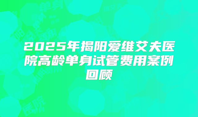2025年揭阳爱维艾夫医院高龄单身试管费用案例回顾