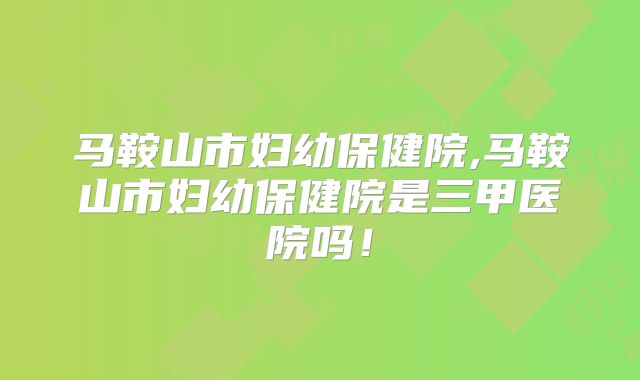 马鞍山市妇幼保健院,马鞍山市妇幼保健院是三甲医院吗！