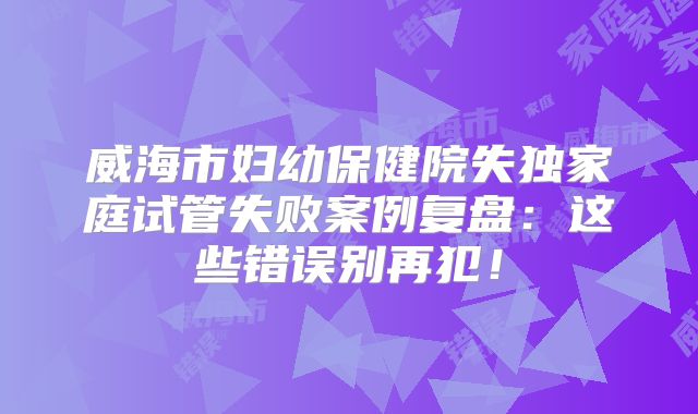 威海市妇幼保健院失独家庭试管失败案例复盘：这些错误别再犯！