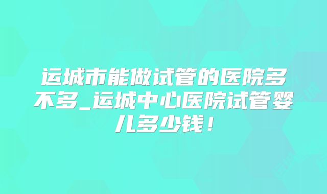 运城市能做试管的医院多不多_运城中心医院试管婴儿多少钱！