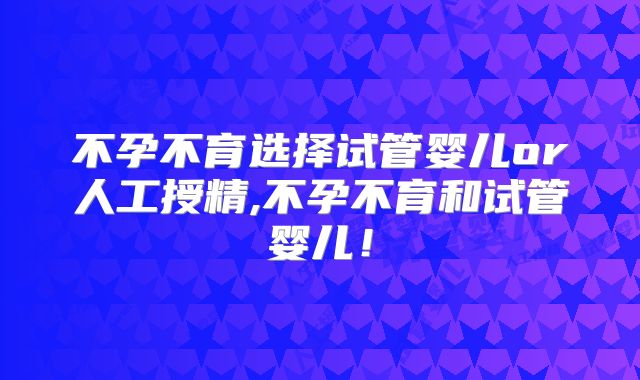 不孕不育选择试管婴儿or人工授精,不孕不育和试管婴儿！