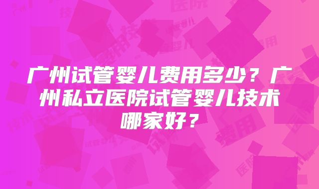 广州试管婴儿费用多少？广州私立医院试管婴儿技术哪家好？