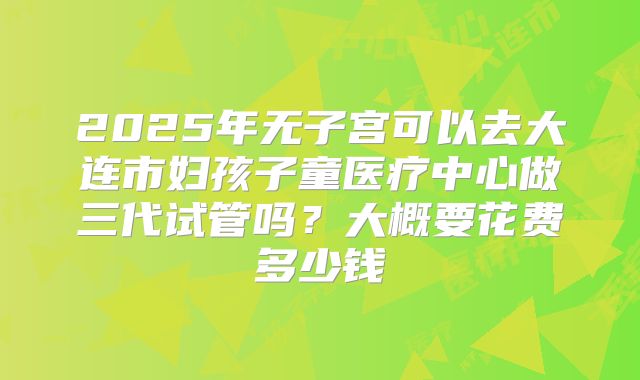 2025年无子宫可以去大连市妇孩子童医疗中心做三代试管吗？大概要花费多少钱