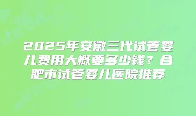 2025年安徽三代试管婴儿费用大概要多少钱？合肥市试管婴儿医院推荐