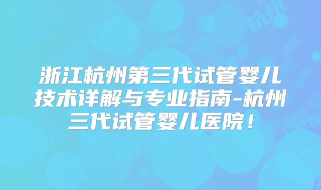 浙江杭州第三代试管婴儿技术详解与专业指南-杭州三代试管婴儿医院！