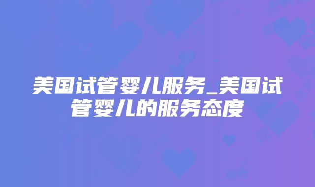 美国试管婴儿服务_美国试管婴儿的服务态度