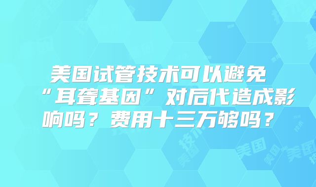 美国试管技术可以避免“耳聋基因”对后代造成影响吗?费用十三万够吗?