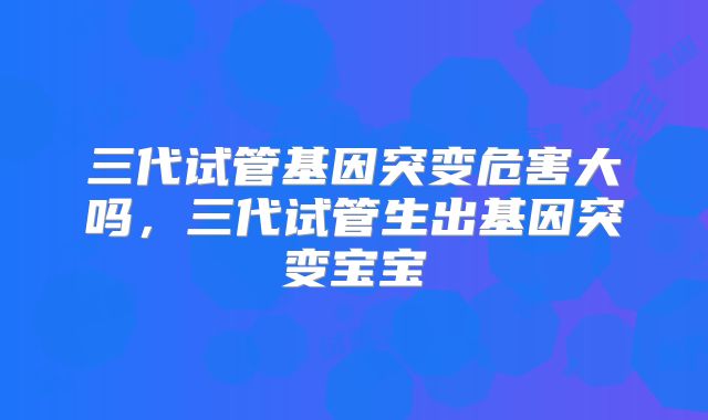 三代试管基因突变危害大吗，三代试管生出基因突变宝宝