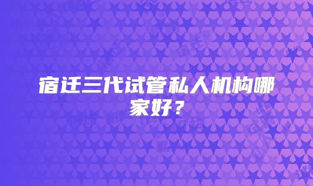 宿迁三代试管私人机构哪家好？