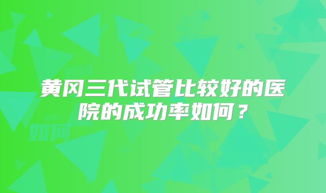 黄冈三代试管比较好的医院的成功率如何？