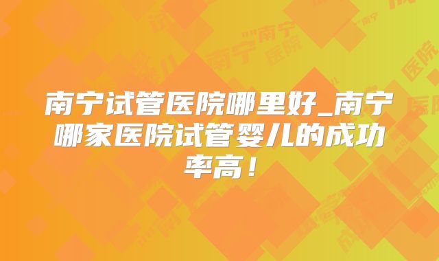 南宁试管医院哪里好_南宁哪家医院试管婴儿的成功率高！
