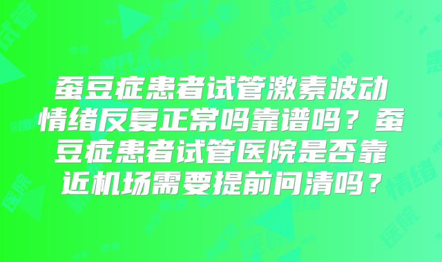 蚕豆症患者试管激素波动情绪反复正常吗靠谱吗？蚕豆症患者试管医院是否靠近机场需要提前问清吗？