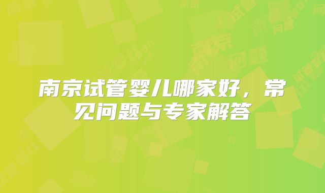 南京试管婴儿哪家好，常见问题与专家解答