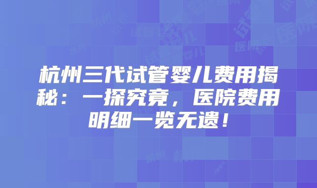 杭州三代试管婴儿费用揭秘：一探究竟，医院费用明细一览无遗！