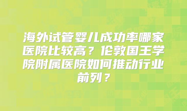 海外试管婴儿成功率哪家医院比较高？伦敦国王学院附属医院如何推动行业前列？