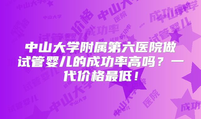 中山大学附属第六医院做试管婴儿的成功率高吗？一代价格最低！
