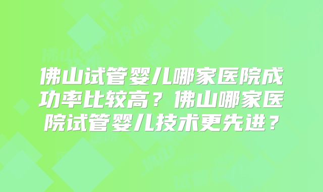 佛山试管婴儿哪家医院成功率比较高？佛山哪家医院试管婴儿技术更先进？