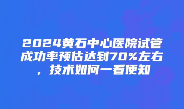 2024黄石中心医院试管成功率预估达到70%左右，技术如何一看便知