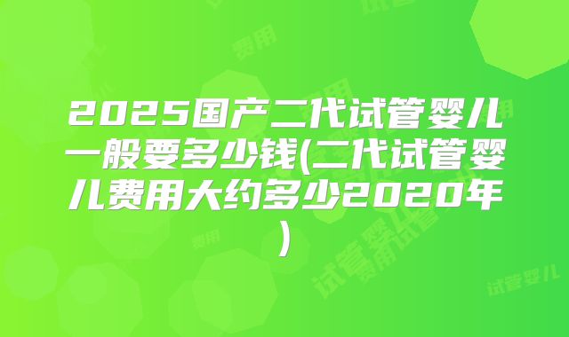 2025国产二代试管婴儿一般要多少钱(二代试管婴儿费用大约多少2020年)