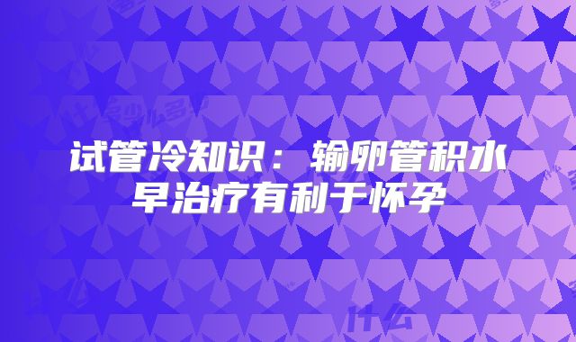 试管冷知识：输卵管积水早治疗有利于怀孕