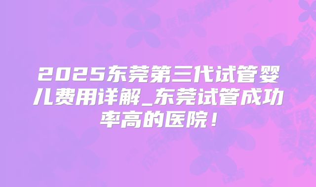 2025东莞第三代试管婴儿费用详解_东莞试管成功率高的医院！