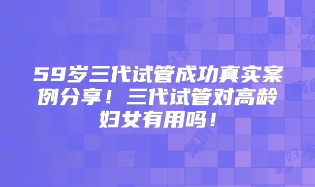 59岁三代试管成功真实案例分享！三代试管对高龄妇女有用吗！