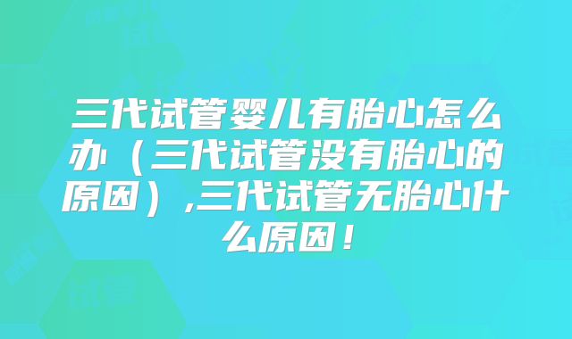 三代试管婴儿有胎心怎么办（三代试管没有胎心的原因）,三代试管无胎心什么原因！